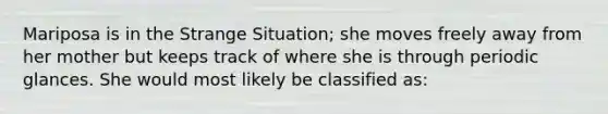 Mariposa is in the Strange Situation; she moves freely away from her mother but keeps track of where she is through periodic glances. She would most likely be classified as: