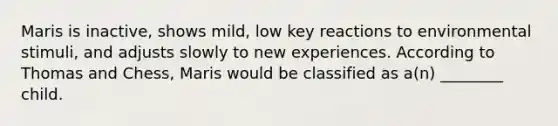 Maris is inactive, shows mild, low key reactions to environmental stimuli, and adjusts slowly to new experiences. According to Thomas and Chess, Maris would be classified as a(n) ________ child.