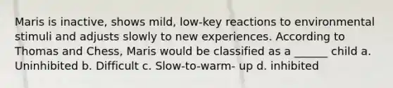 Maris is inactive, shows mild, low-key reactions to environmental stimuli and adjusts slowly to new experiences. According to Thomas and Chess, Maris would be classified as a ______ child a. Uninhibited b. Difficult c. Slow-to-warm- up d. inhibited