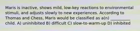 Maris is inactive, shows mild, low-key reactions to environmental stimuli, and adjusts slowly to new experiences. According to Thomas and Chess, Maris would be classified as a(n) __________ child. A) uninhibited B) difficult C) slow-to-warm-up D) inhibited