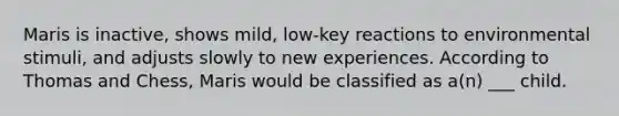 Maris is inactive, shows mild, low-key reactions to environmental stimuli, and adjusts slowly to new experiences. According to Thomas and Chess, Maris would be classified as a(n) ___ child.