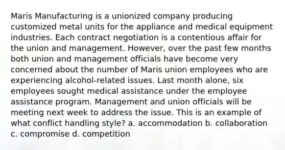 Maris Manufacturing is a unionized company producing customized metal units for the appliance and medical equipment industries. Each contract negotiation is a contentious affair for the union and management. However, over the past few months both union and management officials have become very concerned about the number of Maris union employees who are experiencing alcohol-related issues. Last month alone, six employees sought medical assistance under the employee assistance program. Management and union officials will be meeting next week to address the issue. This is an example of what conflict handling style? a. accommodation b. collaboration c. compromise d. competition