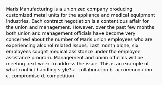 Maris Manufacturing is a unionized company producing customized metal units for the appliance and medical equipment industries. Each contract negotiation is a contentious affair for the union and management. However, over the past few months both union and management officials have become very concerned about the number of Maris union employees who are experiencing alcohol-related issues. Last month alone, six employees sought medical assistance under the employee assistance program. Management and union officials will be meeting next week to address the issue. This is an example of what conflict handling style? a. collaboration b. accommodation c. compromise d. competition