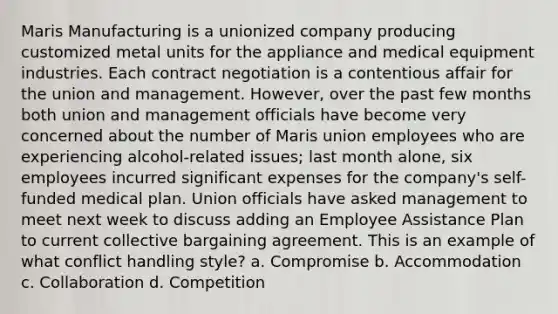 Maris Manufacturing is a unionized company producing customized metal units for the appliance and medical equipment industries. Each contract negotiation is a contentious affair for the union and management. However, over the past few months both union and management officials have become very concerned about the number of Maris union employees who are experiencing alcohol-related issues; last month alone, six employees incurred significant expenses for the company's self-funded medical plan. Union officials have asked management to meet next week to discuss adding an Employee Assistance Plan to current collective bargaining agreement. This is an example of what conflict handling style? a. Compromise b. Accommodation c. Collaboration d. Competition