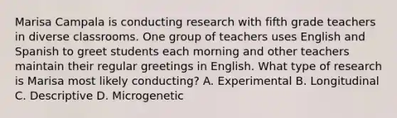 Marisa Campala is conducting research with fifth grade teachers in diverse classrooms. One group of teachers uses English and Spanish to greet students each morning and other teachers maintain their regular greetings in English. What type of research is Marisa most likely conducting? A. Experimental B. Longitudinal C. Descriptive D. Microgenetic