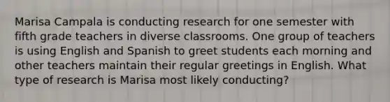 Marisa Campala is conducting research for one semester with fifth grade teachers in diverse classrooms. One group of teachers is using English and Spanish to greet students each morning and other teachers maintain their regular greetings in English. What type of research is Marisa most likely conducting?