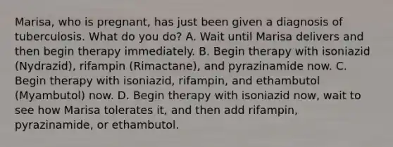 Marisa, who is pregnant, has just been given a diagnosis of tuberculosis. What do you do? A. Wait until Marisa delivers and then begin therapy immediately. B. Begin therapy with isoniazid (Nydrazid), rifampin (Rimactane), and pyrazinamide now. C. Begin therapy with isoniazid, rifampin, and ethambutol (Myambutol) now. D. Begin therapy with isoniazid now, wait to see how Marisa tolerates it, and then add rifampin, pyrazinamide, or ethambutol.