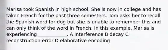 Marisa took Spanish in high school. She is now in college and has taken French for the past three semesters. Tom asks her to recall the Spanish word for dog but she is unable to remember this and can only think of the word in French. In this example, Marisa is experiencing ____________. A interference B decay C reconstruction error D elaborative encoding