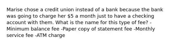 Marise chose a credit union instead of a bank because the bank was going to charge her 5 a month just to have a checking account with them. What is the name for this type of fee? -Minimum balance fee -Paper copy of statement fee -Monthly service fee -ATM charge