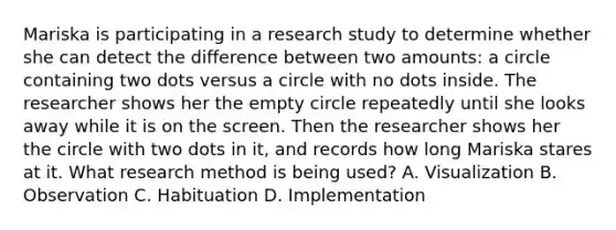 Mariska is participating in a research study to determine whether she can detect the difference between two amounts: a circle containing two dots versus a circle with no dots inside. The researcher shows her the empty circle repeatedly until she looks away while it is on the screen. Then the researcher shows her the circle with two dots in it, and records how long Mariska stares at it. What research method is being used? A. Visualization B. Observation C. Habituation D. Implementation