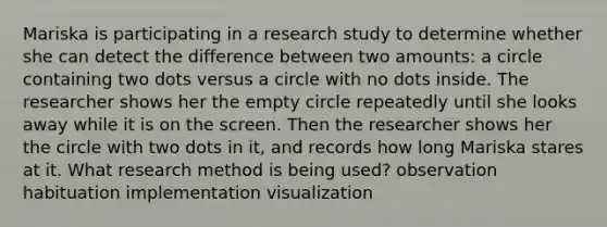 Mariska is participating in a research study to determine whether she can detect the difference between two amounts: a circle containing two dots versus a circle with no dots inside. The researcher shows her the empty circle repeatedly until she looks away while it is on the screen. Then the researcher shows her the circle with two dots in it, and records how long Mariska stares at it. What research method is being used? observation habituation implementation visualization