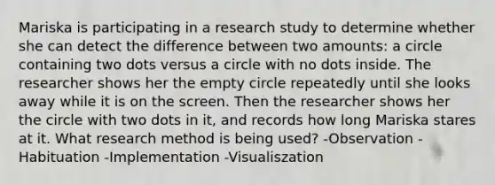 Mariska is participating in a research study to determine whether she can detect the difference between two amounts: a circle containing two dots versus a circle with no dots inside. The researcher shows her the empty circle repeatedly until she looks away while it is on the screen. Then the researcher shows her the circle with two dots in it, and records how long Mariska stares at it. What research method is being used? -Observation -Habituation -Implementation -Visualiszation