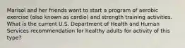 Marisol and her friends want to start a program of aerobic exercise (also known as cardio) and strength training activities. What is the current U.S. Department of Health and Human Services recommendation for healthy adults for activity of this type?