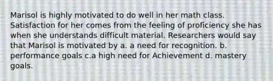 Marisol is highly motivated to do well in her math class. Satisfaction for her comes from the feeling of proficiency she has when she understands difficult material. Researchers would say that Marisol is motivated by a. a need for recognition. b. performance goals c.a high need for Achievement d. mastery goals.