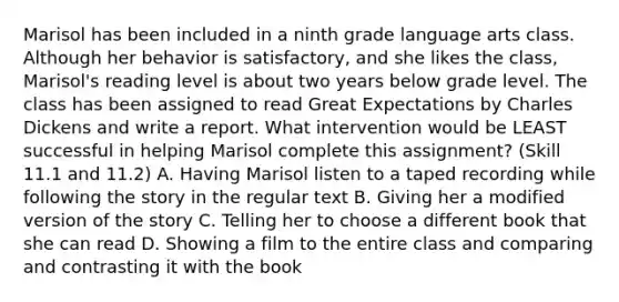 Marisol has been included in a ninth grade language arts class. Although her behavior is satisfactory, and she likes the class, Marisol's reading level is about two years below grade level. The class has been assigned to read Great Expectations by Charles Dickens and write a report. What intervention would be LEAST successful in helping Marisol complete this assignment? (Skill 11.1 and 11.2) A. Having Marisol listen to a taped recording while following the story in the regular text B. Giving her a modified version of the story C. Telling her to choose a different book that she can read D. Showing a film to the entire class and comparing and contrasting it with the book