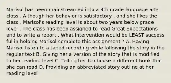 Marisol has been mainstreamed into a 9th grade language arts class . Although her behavior is satisfactory , and she likes the class , Marisol's reading level is about two years below grade level . The class has been assigned to read Great Expectations and to write a report . What intervention would be LEAST success ful in helping Marisol complete this assignment ? A. Having Marisol listen to a taped recording while following the story in the regular text B. Giving her a version of the story that is modified to her reading level C. Telling her to choose a different book that she can read D. Providing an abbreviated story outline at her reading level