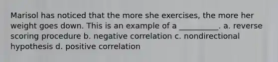 Marisol has noticed that the more she exercises, the more her weight goes down. This is an example of a __________. a. reverse scoring procedure b. negative correlation c. nondirectional hypothesis d. positive correlation