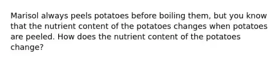 Marisol always peels potatoes before boiling them, but you know that the nutrient content of the potatoes changes when potatoes are peeled. How does the nutrient content of the potatoes change?