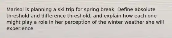 Marisol is planning a ski trip for spring break. Define absolute threshold and difference threshold, and explain how each one might play a role in her perception of the winter weather she will experience