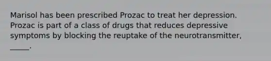 Marisol has been prescribed Prozac to treat her depression. Prozac is part of a class of drugs that reduces depressive symptoms by blocking the reuptake of the neurotransmitter, _____.