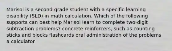 Marisol is a second-grade student with a specific learning disability (SLD) in math calculation. Which of the following supports can best help Marisol learn to complete two-digit subtraction problems? concrete reinforcers, such as counting sticks and blocks flashcards oral administration of the problems a calculator