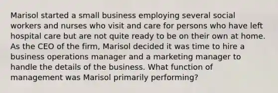 Marisol started a small business employing several social workers and nurses who visit and care for persons who have left hospital care but are not quite ready to be on their own at home. As the CEO of the firm, Marisol decided it was time to hire a business operations manager and a marketing manager to handle the details of the business. What function of management was Marisol primarily performing?