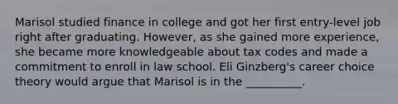 Marisol studied finance in college and got her first entry-level job right after graduating. However, as she gained more experience, she became more knowledgeable about tax codes and made a commitment to enroll in law school. Eli Ginzberg's career choice theory would argue that Marisol is in the __________.