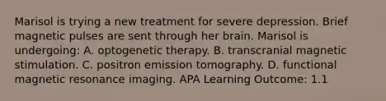 Marisol is trying a new treatment for severe depression. Brief magnetic pulses are sent through her brain. Marisol is undergoing: A. optogenetic therapy. B. transcranial magnetic stimulation. C. positron emission tomography. D. functional magnetic resonance imaging. APA Learning Outcome: 1.1