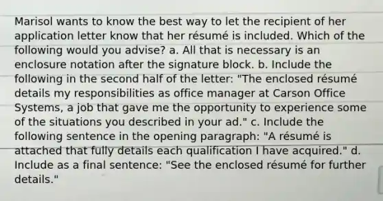 Marisol wants to know the best way to let the recipient of her application letter know that her résumé is included. Which of the following would you advise? a. All that is necessary is an enclosure notation after the signature block. b. Include the following in the second half of the letter: "The enclosed résumé details my responsibilities as office manager at Carson Office Systems, a job that gave me the opportunity to experience some of the situations you described in your ad." c. Include the following sentence in the opening paragraph: "A résumé is attached that fully details each qualification I have acquired." d. Include as a final sentence: "See the enclosed résumé for further details."