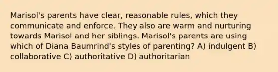 Marisol's parents have clear, reasonable rules, which they communicate and enforce. They also are warm and nurturing towards Marisol and her siblings. Marisol's parents are using which of Diana Baumrind's styles of parenting? A) indulgent B) collaborative C) authoritative D) authoritarian