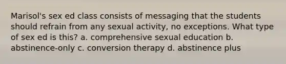 Marisol's sex ed class consists of messaging that the students should refrain from any sexual activity, no exceptions. What type of sex ed is this? a. comprehensive sexual education b. abstinence-only c. conversion therapy d. abstinence plus