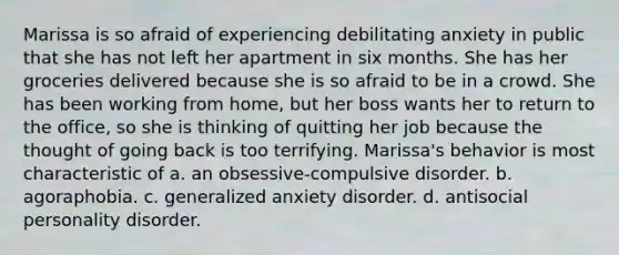 Marissa is so afraid of experiencing debilitating anxiety in public that she has not left her apartment in six months. She has her groceries delivered because she is so afraid to be in a crowd. She has been working from home, but her boss wants her to return to the office, so she is thinking of quitting her job because the thought of going back is too terrifying. Marissa's behavior is most characteristic of a. an obsessive-compulsive disorder. b. agoraphobia. c. generalized anxiety disorder. d. antisocial personality disorder.