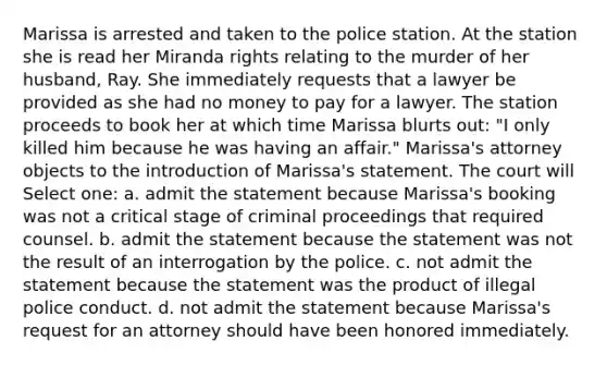 Marissa is arrested and taken to the police station. At the station she is read her Miranda rights relating to the murder of her husband, Ray. She immediately requests that a lawyer be provided as she had no money to pay for a lawyer. The station proceeds to book her at which time Marissa blurts out: "I only killed him because he was having an affair." Marissa's attorney objects to the introduction of Marissa's statement. The court will Select one: a. admit the statement because Marissa's booking was not a critical stage of criminal proceedings that required counsel. b. admit the statement because the statement was not the result of an interrogation by the police. c. not admit the statement because the statement was the product of illegal police conduct. d. not admit the statement because Marissa's request for an attorney should have been honored immediately.