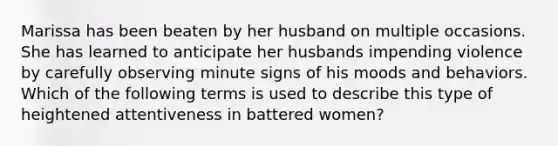 Marissa has been beaten by her husband on multiple occasions. She has learned to anticipate her husbands impending violence by carefully observing minute signs of his moods and behaviors. Which of the following terms is used to describe this type of heightened attentiveness in battered women?