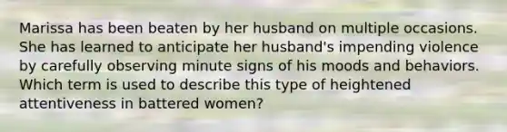 Marissa has been beaten by her husband on multiple occasions. She has learned to anticipate her husband's impending violence by carefully observing minute signs of his moods and behaviors. Which term is used to describe this type of heightened attentiveness in battered women?