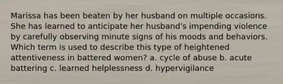 Marissa has been beaten by her husband on multiple occasions. She has learned to anticipate her husband's impending violence by carefully observing minute signs of his moods and behaviors. Which term is used to describe this type of heightened attentiveness in battered women? a. cycle of abuse b. acute battering c. learned helplessness d. hypervigilance