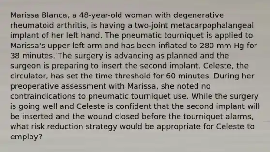 Marissa Blanca, a 48-year-old woman with degenerative rheumatoid arthritis, is having a two-joint metacarpophalangeal implant of her left hand. The pneumatic tourniquet is applied to Marissa's upper left arm and has been inflated to 280 mm Hg for 38 minutes. The surgery is advancing as planned and the surgeon is preparing to insert the second implant. Celeste, the circulator, has set the time threshold for 60 minutes. During her preoperative assessment with Marissa, she noted no contraindications to pneumatic tourniquet use. While the surgery is going well and Celeste is confident that the second implant will be inserted and the wound closed before the tourniquet alarms, what risk reduction strategy would be appropriate for Celeste to employ?