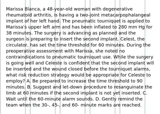 Marissa Blanca, a 48-year-old woman with degenerative rheumatoid arthritis, is having a two-joint metacarpophalangeal implant of her left hand. The pneumatic tourniquet is applied to Marissa's upper left arm and has been inflated to 280 mm Hg for 38 minutes. The surgery is advancing as planned and the surgeon is preparing to insert the second implant. Celest, the circulator, has set the time threshold for 60 minutes. During the preoperative assessment with Marissa, she noted no contraindications to pneumatic tourniquet use. While the surgery is going well and Celeste is confident that the second implant will be inserted and the wound closed before the tourniquet alarms, what risk reduction strategy would be appropriate for Celeste to employ? A. Be prepared to increase the time threshold to 90 minutes. B. Suggest and let-down procedure to resanguinate the limb at 60 minutes if the second implant is not yet inserted. C. Wait until the 60-minute alarm sounds. D. Gently remind the team when the 30-, 45-, and 60- minute marks are reached.