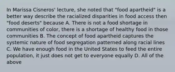 In Marissa Cisneros' lecture, she noted that "food apartheid" is a better way describe the racialized disparities in food access then "food deserts" because A. There is not a food shortage in communities of color, there is a shortage of healthy food in those communities B. The concept of food apartheid captures the systemic nature of food segregation patterned along racial lines C. We have enough food in the United States to feed the entire population, it just does not get to everyone equally D. All of the above