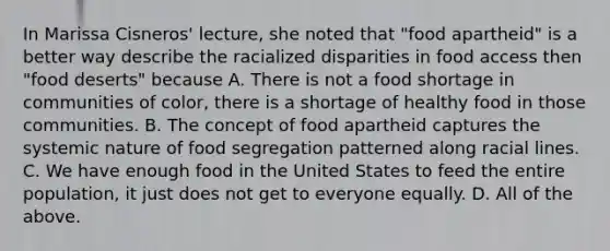 In Marissa Cisneros' lecture, she noted that "food apartheid" is a better way describe the racialized disparities in food access then "food deserts" because A. There is not a food shortage in communities of color, there is a shortage of healthy food in those communities. B. The concept of food apartheid captures the systemic nature of food segregation patterned along racial lines. C. We have enough food in the United States to feed the entire population, it just does not get to everyone equally. D. All of the above.