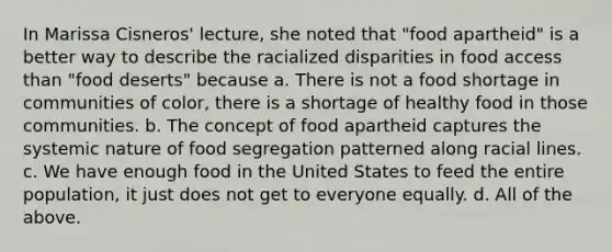 In Marissa Cisneros' lecture, she noted that "food apartheid" is a better way to describe the racialized disparities in food access than "food deserts" because a. There is not a food shortage in communities of color, there is a shortage of healthy food in those communities. b. The concept of food apartheid captures the systemic nature of food segregation patterned along racial lines. c. We have enough food in the United States to feed the entire population, it just does not get to everyone equally. d. All of the above.