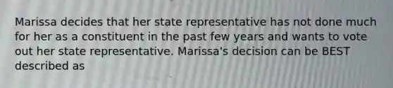 Marissa decides that her state representative has not done much for her as a constituent in the past few years and wants to vote out her state representative. Marissa's decision can be BEST described as