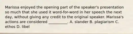 Marissa enjoyed the opening part of the speaker's presentation so much that she used it word-for-word in her speech the next day, without giving any credit to the original speaker. Marissa's actions are considered __________. A. slander B. plagiarism C. ethos D. libel