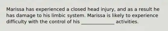 Marissa has experienced a closed head injury, and as a result he has damage to his limbic system. Marissa is likely to experience difficulty with the control of his ______________ activities.