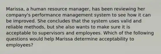 Marissa, a human resource manager, has been reviewing her company's performance management system to see how it can be improved. She concludes that the system uses valid and reliable methods, but she also wants to make sure it is acceptable to supervisors and employees. Which of the following questions would help Marissa determine acceptability to employees?