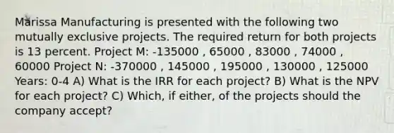 Marissa Manufacturing is presented with the following two mutually exclusive projects. The required return for both projects is 13 percent. Project M: -135000 , 65000 , 83000 , 74000 , 60000 Project N: -370000 , 145000 , 195000 , 130000 , 125000 Years: 0-4 A) What is the IRR for each project? B) What is the NPV for each project? C) Which, if either, of the projects should the company accept?