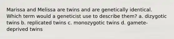 Marissa and Melissa are twins and are genetically identical. Which term would a geneticist use to describe them? a. dizygotic twins b. replicated twins c. monozygotic twins d. gamete-deprived twins