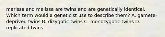 marissa and melissa are twins and are genetically identical. Which term would a geneticist use to describe them? A. gamete-deprived twins B. dizygotic twins C. monozygotic twins D. replicated twins