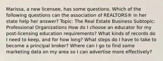 Marissa, a new licensee, has some questions. Which of the following questions can the association of REALTORS® in her state help her answer? Topic: The Real Estate Business Subtopic: Professional Organizations How do I choose an educator for my post-licensing education requirements? What kinds of records do I need to keep, and for how long? What steps do I have to take to become a principal broker? Where can I go to find some marketing data on my area so I can advertise more effectively?