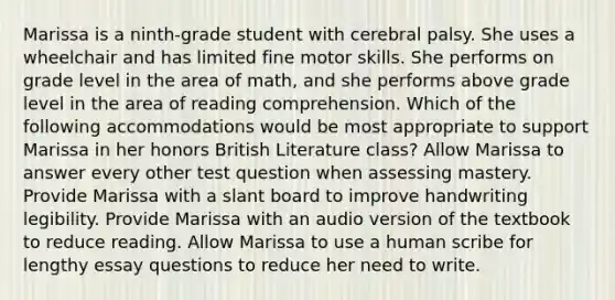 Marissa is a ninth-grade student with cerebral palsy. She uses a wheelchair and has limited fine motor skills. She performs on grade level in the area of math, and she performs above grade level in the area of reading comprehension. Which of the following accommodations would be most appropriate to support Marissa in her honors British Literature class? Allow Marissa to answer every other test question when assessing mastery. Provide Marissa with a slant board to improve handwriting legibility. Provide Marissa with an audio version of the textbook to reduce reading. Allow Marissa to use a human scribe for lengthy essay questions to reduce her need to write.